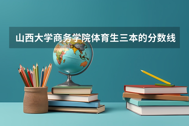 山西大学商务学院体育生三本的分数线可能是多少？