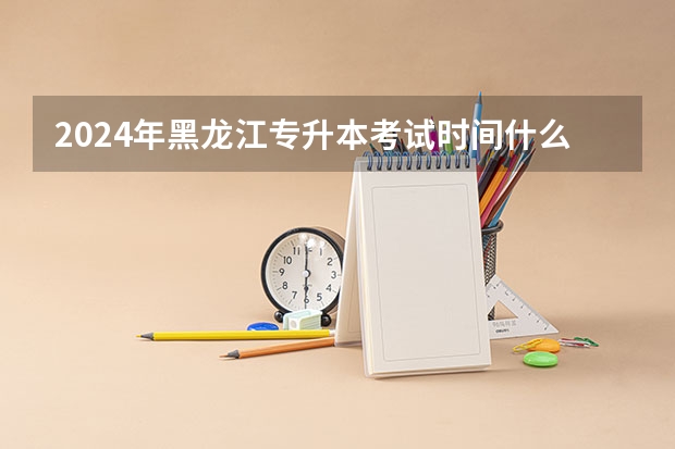 2024年黑龙江专升本考试时间什么时候？