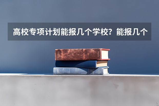 高校专项计划能报几个学校？能报几个志愿？能报几个专业？（高校专项计划专业限制）