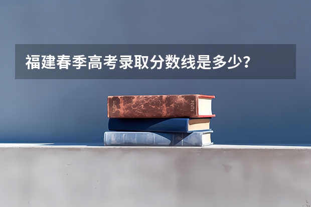福建春季高考录取分数线是多少？