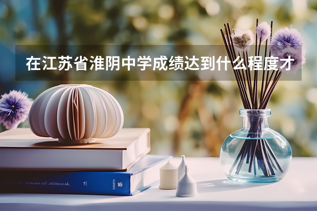 在江苏省淮阴中学成绩达到什么程度才可以参加名校自主招生，参加北大和