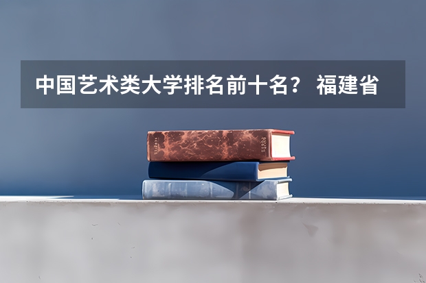 中国艺术类大学排名前十名？ 福建省高校排名一览表