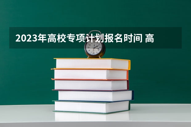 2023年高校专项计划报名时间 高校专项计划能报几个学校？能报几个志愿？能报几个专业？
