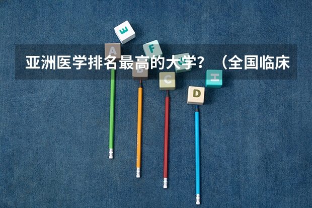 亚洲医学排名最高的大学？（全国临床医学大学排名一览表）