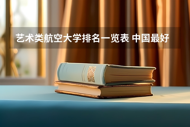 艺术类航空大学排名一览表 中国最好的航空大学排名