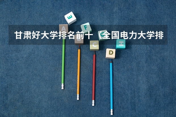 甘肃好大学排名前十（全国电力大学排名和录取分数线）