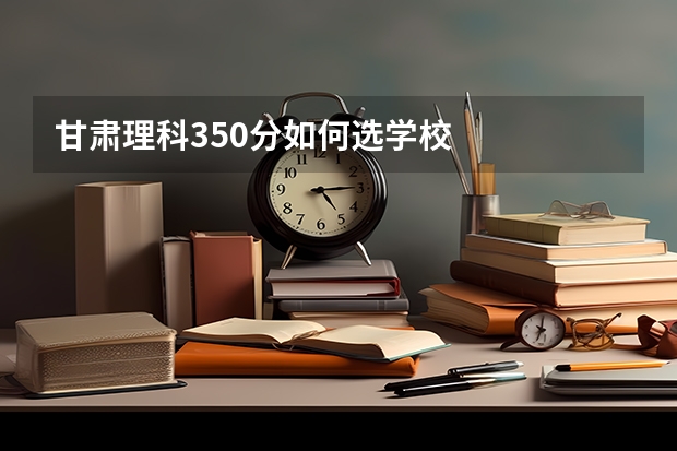 甘肃理科350分如何选学校