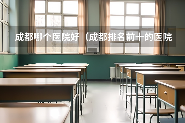 成都哪个医院好（成都排名前十的医院有哪些）