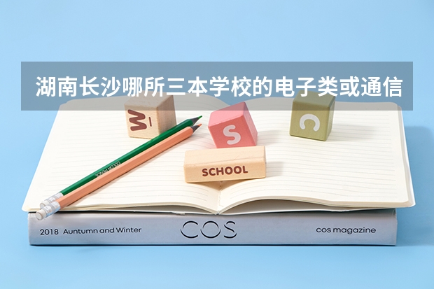 湖南长沙哪所三本学校的电子类或通信类专业比较好 三本院校排行榜
