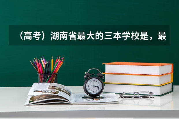 （高考）湖南省最大的三本学校是，最好的是哪个，三本的学费比二本多好多，是乱收吗