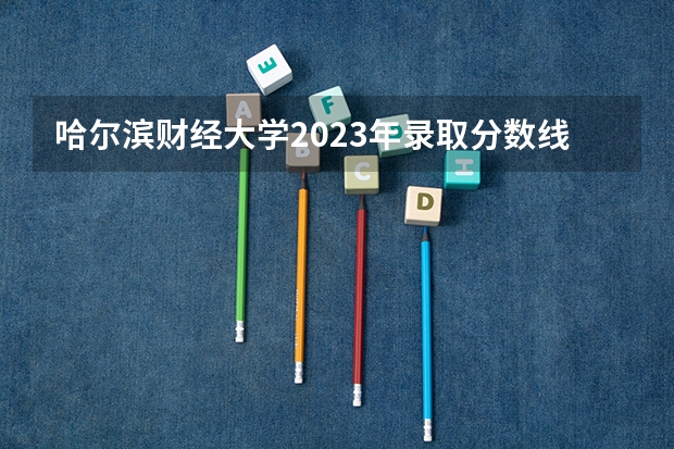 哈尔滨财经大学2023年录取分数线？（哈尔滨工程大学录取分数线）
