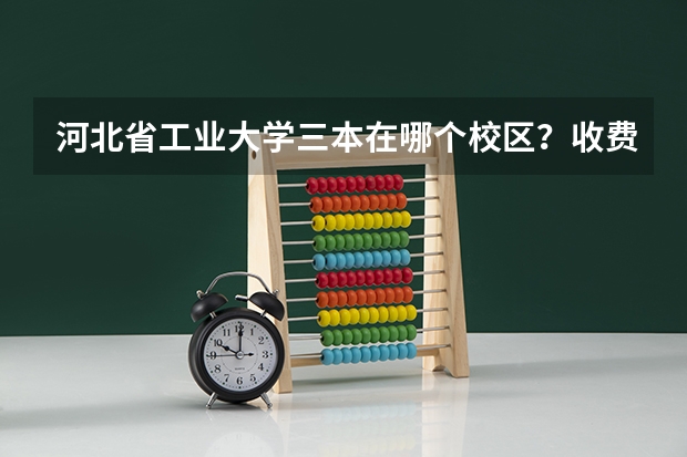 河北省工业大学三本在哪个校区？收费如何？教学质量如何？有什么好专业？尽量具体点！谢谢