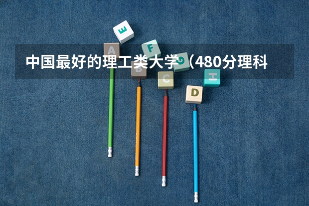 中国最好的理工类大学（480分理科大学排名）
