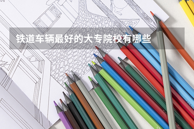 铁道车辆最好的大专院校有哪些