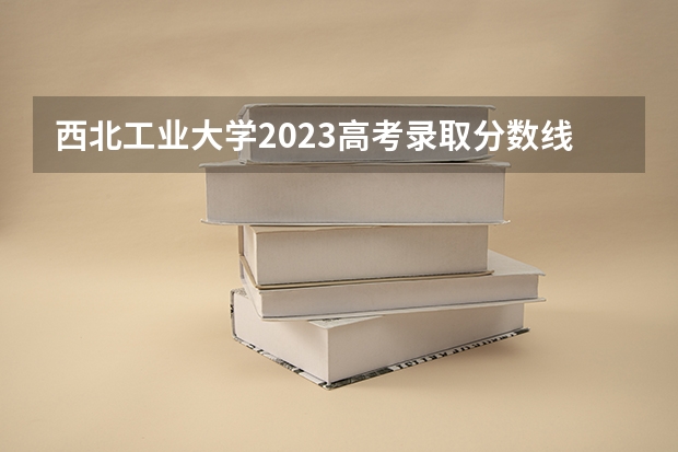 西北工业大学2023高考录取分数线 西安三本学校排名及分数线