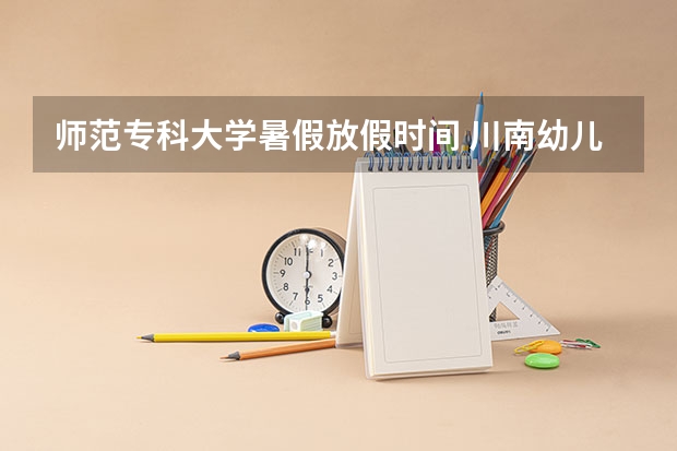 师范专科大学暑假放假时间 川南幼儿师范高等专科学校暑假放假时间