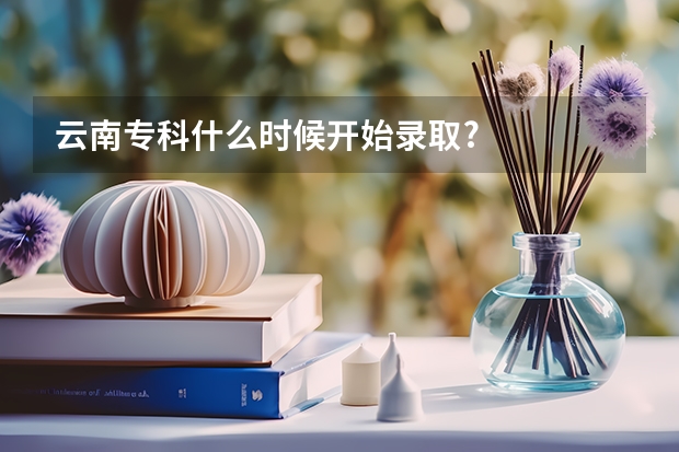云南专科什么时候开始录取?