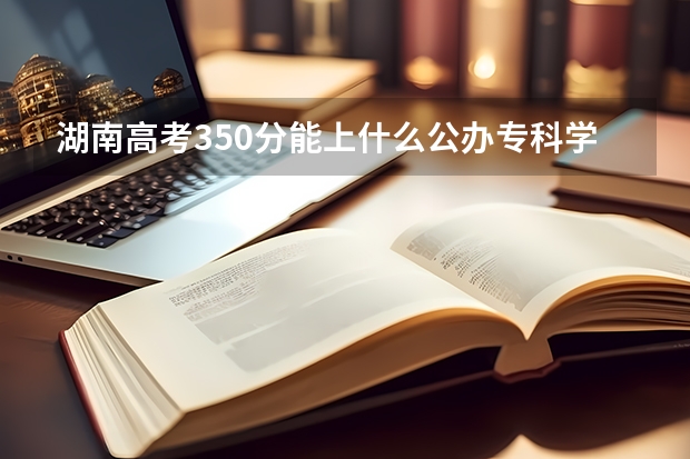 湖南高考350分能上什么公办专科学校