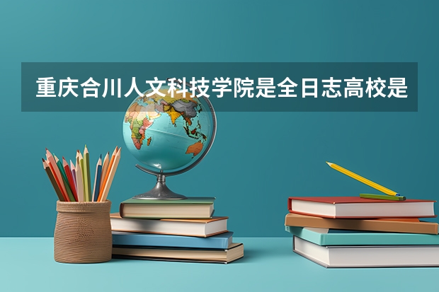 重庆合川人文科技学院是全日志高校是统招学校吗