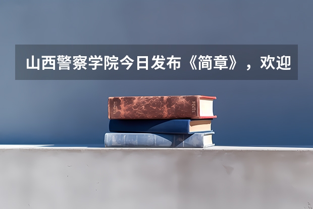 山西警察学院今日发布《简章》，欢迎优秀考生报考山西警察学院？（山西师范大学现代文理学院招生章程）