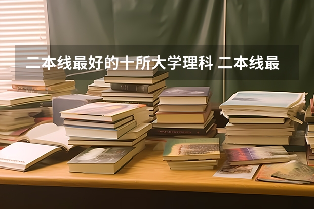 二本线最好的十所大学理科 二本线最低的理科公办大学
