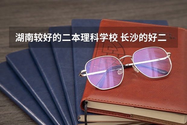 湖南较好的二本理科学校 长沙的好二本大学排名