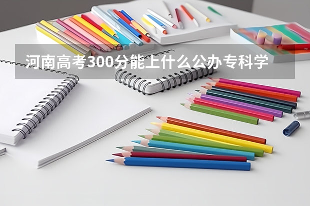 河南高考300分能上什么公办专科学校？
