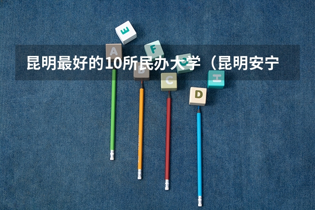 昆明最好的10所民办大学（昆明安宁有几所大学）