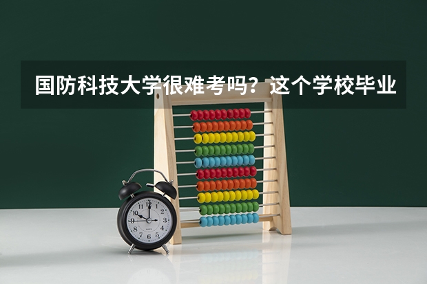 国防科技大学很难考吗？这个学校毕业的学生可以干什么？
