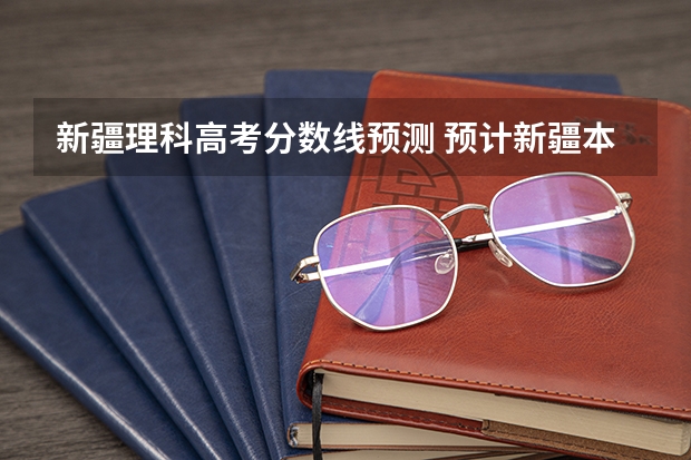 新疆理科高考分数线预测 预计新疆本科线分数线