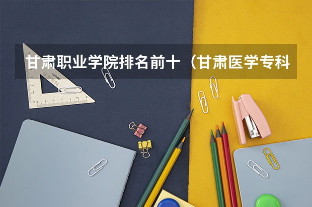甘肃职业学院排名前十（甘肃医学专科学校排名）