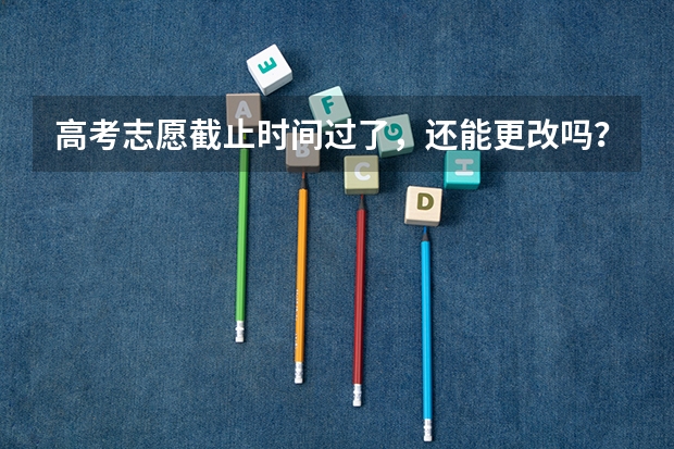 高考志愿截止时间过了，还能更改吗？有什么办法，填错了，