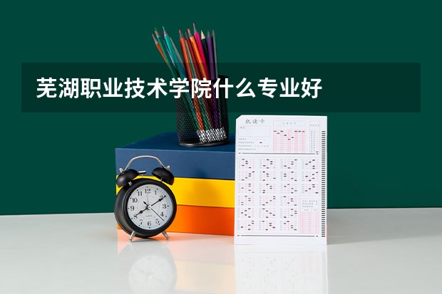 芜湖职业技术学院什么专业好