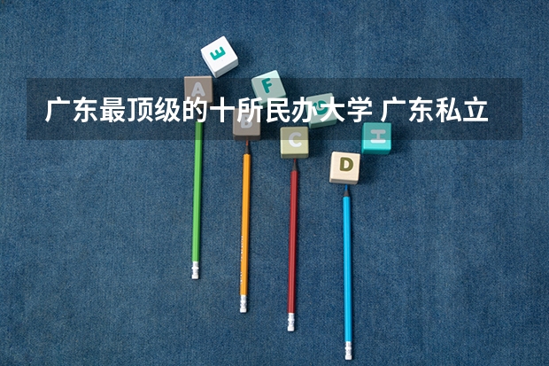 广东最顶级的十所民办大学 广东私立大专学校排行榜
