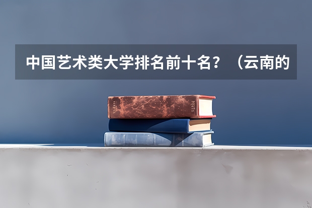 中国艺术类大学排名前十名？（云南的三本院校排名）