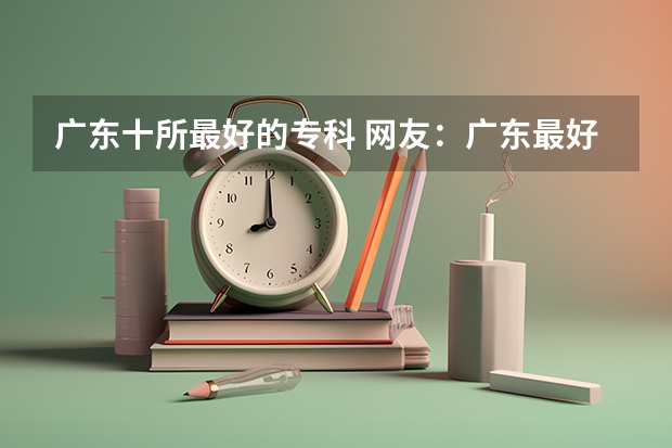 广东十所最好的专科 网友：广东最好的15所专科院校