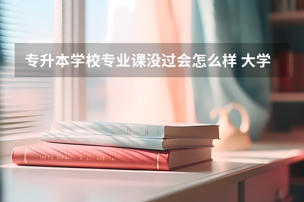 专升本学校专业课没过会怎么样 大学专业课补考没过能不能考专升本