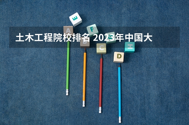 土木工程院校排名 2023年中国大学土木工程专业排名