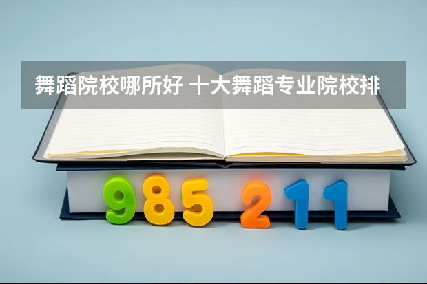 舞蹈院校哪所好 十大舞蹈专业院校排名及舞蹈艺术生在填报志愿要注意事项汇总（全国前十名的舞蹈专业大学）