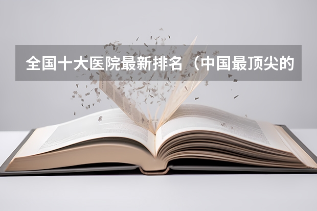 全国十大医院最新排名（中国最顶尖的十所医科大学）