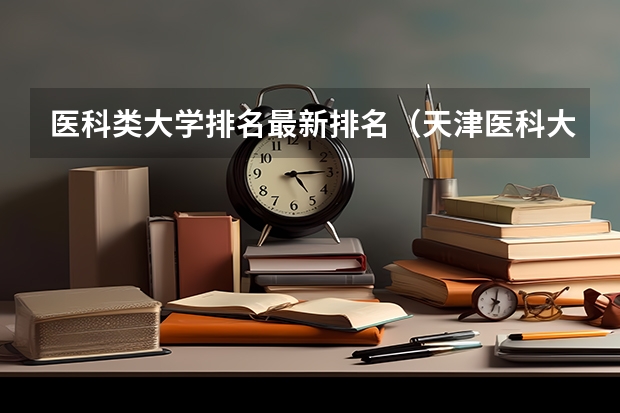 医科类大学排名最新排名（天津医科大学总医院全国排名）