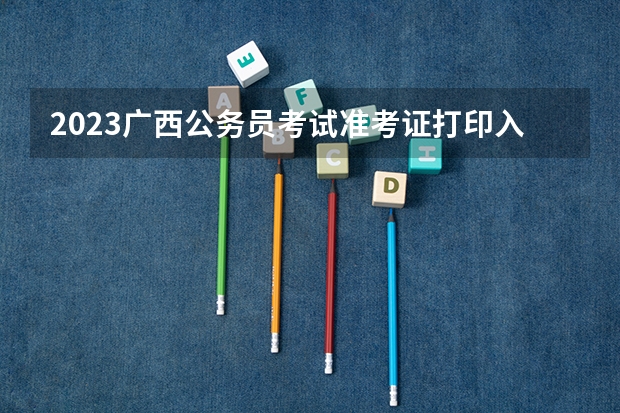 2023广西公务员考试准考证打印入口将于面试当天关闭 2023年广西计算机等级考试准考证打印时间