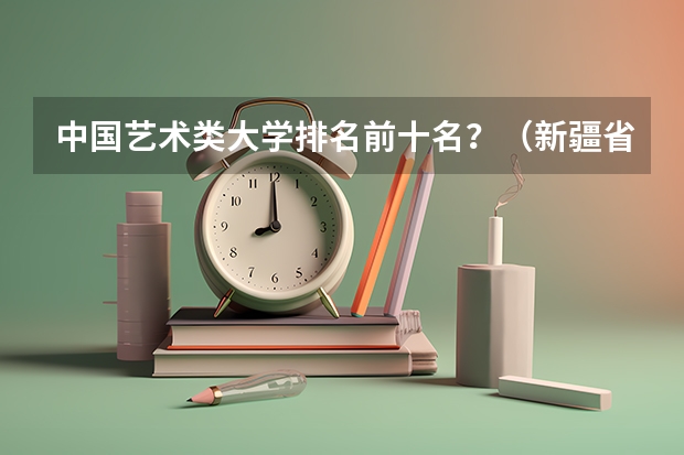 中国艺术类大学排名前十名？（新疆省大学排名）