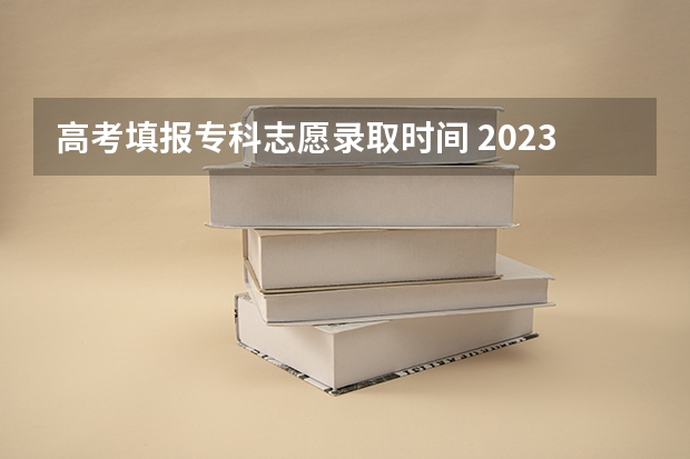 高考填报专科志愿录取时间 2023高考专科志愿录取时间