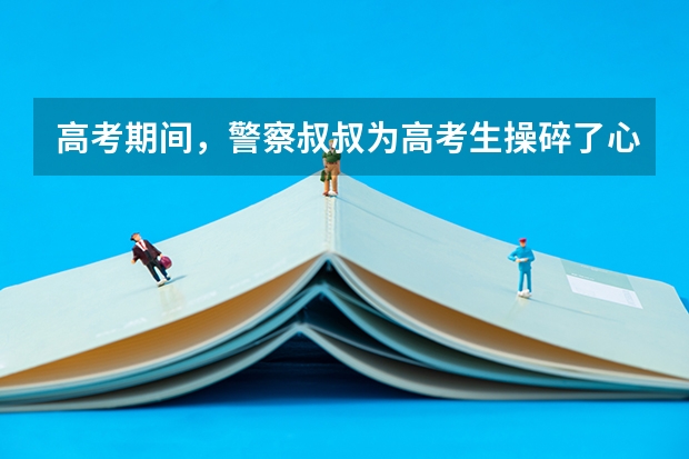 高考期间，警察叔叔为高考生操碎了心，各地的考生们都发生了哪些意外？