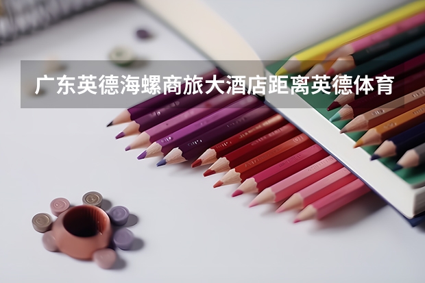 广东英德海螺商旅大酒店距离英德体育馆多少公里