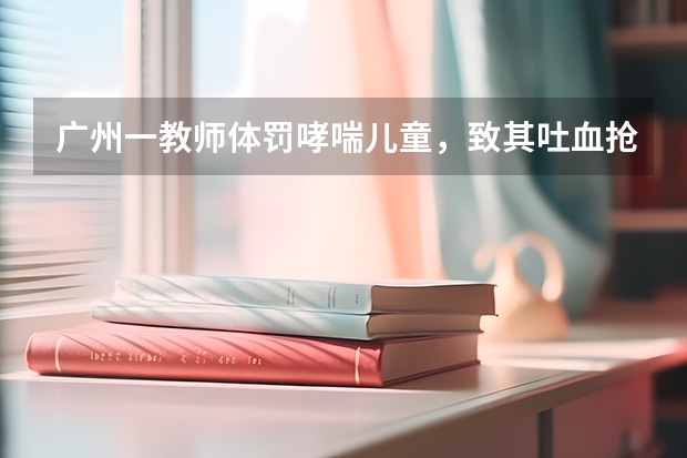 广州一教师体罚哮喘儿童，致其吐血抢救神经受损，怎么回事？