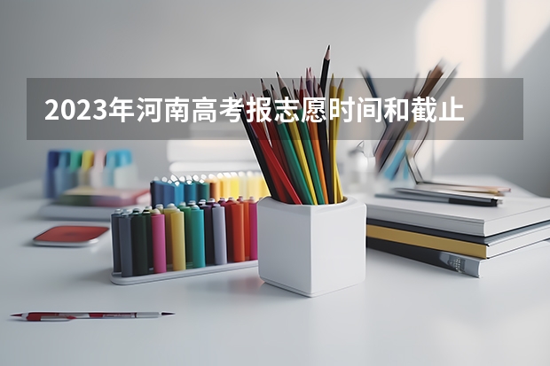 2023年河南高考报志愿时间和截止时间 河南省志愿报考时间