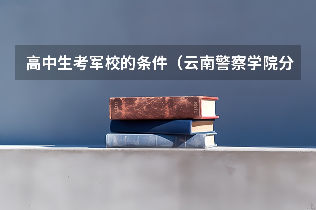 高中生考军校的条件（云南警察学院分数线）