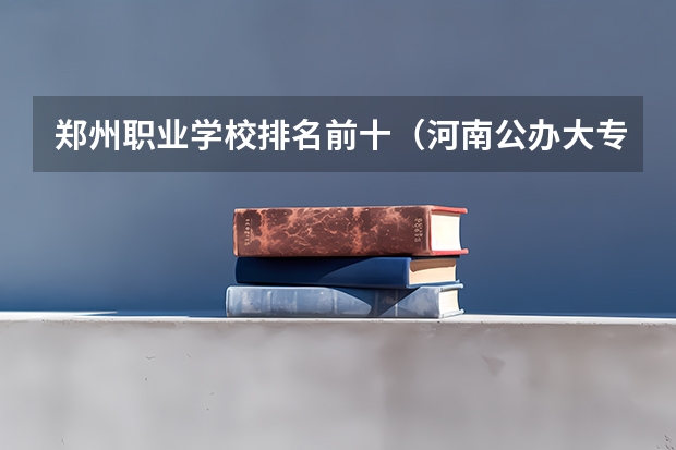 郑州职业学校排名前十（河南公办大专前十名）